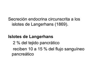 Secreción endocrina circunscrita a los
islotes de Langerhans (1869).
Islotes de Langerhans
2 % del tejido pancrático
reciben 10 a 15 % del flujo sanguíneo
pancreático
 