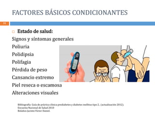 FACTORES BÁSICOS CONDICIONANTES
11
 Estado de salud:
Signos y síntomas generales
Poliuria
Polidipsia
Polifagia
Pérdida de peso
Cansancio extremo
Piel reseca o escamosa
Alteraciones visuales
Bibliografía: Guía de práctica clínica prediabetes y diabetes mellitus tipo 2.. (actualización 2012).
Encuesta Nacional de Salud 2010
Bolaños Jacinto Víctor Daniel.
 