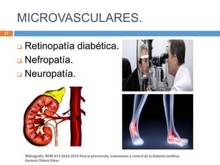 MICROVASCULARES.
13
 Retinopatía diabética.
 Nefropatía.
 Neuropatía.
Bibliografía: NOM-015-SSA2-2010 Para la prevención, tratamiento y control de la diabetes mellitus.
German Chávez Omar
 
