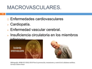 MACROVASCULARES.
14
 Enfermedades cardiovasculares
 Cardiopatía.
 Enfermedad vascular cerebral.
 Insuficiencia circulatoria en los miembros
inferiores.
Bibliografía: NOM-015-SSA2-2010 Para la prevención, tratamiento y control de la diabetes mellitus.
German Chávez Omar
 