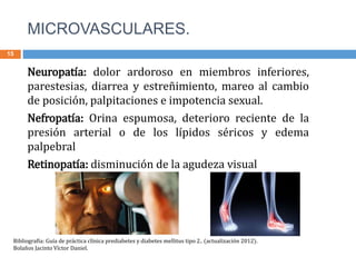 MICROVASCULARES.
15
Neuropatía: dolor ardoroso en miembros inferiores,
parestesias, diarrea y estreñimiento, mareo al cambio
de posición, palpitaciones e impotencia sexual.
Nefropatía: Orina espumosa, deterioro reciente de la
presión arterial o de los lípidos séricos y edema
palpebral
Retinopatía: disminución de la agudeza visual
Bibliografía: Guía de práctica clínica prediabetes y diabetes mellitus tipo 2.. (actualización 2012).
Bolaños Jacinto Víctor Daniel.
 