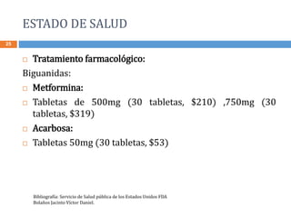 ESTADO DE SALUD
25
 Tratamiento farmacológico:
Biguanidas:
 Metformina:
 Tabletas de 500mg (30 tabletas, $210) ,750mg (30
tabletas, $319)
 Acarbosa:
 Tabletas 50mg (30 tabletas, $53)
Bibliografía: Servicio de Salud pública de los Estados Unidos FDA
Bolaños Jacinto Víctor Daniel.
 