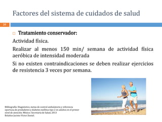 Factores del sistema de cuidados de salud
31
 Tratamiento conservador:
Actividad física.
Realizar al menos 150 min/ semana de actividad física
aeróbica de intensidad moderada
Si no existen contraindicaciones se deben realizar ejercicios
de resistencia 3 veces por semana.
Bibliografía: Diagnóstico, metas de control ambulatorio y referencia
oportuna de prediabetes y diabetes mellitus tipo 2 en adultos en el primer
nivel de atención. México: Secretaría de Salud, 2013
Bolaños Jacinto Víctor Daniel.
 
