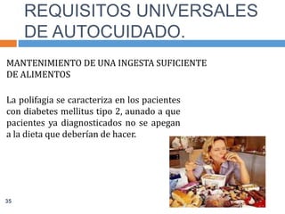 MANTENIMIENTO DE UNA INGESTA SUFICIENTE
DE ALIMENTOS
La polifagia se caracteriza en los pacientes
con diabetes mellitus tipo 2, aunado a que
pacientes ya diagnosticados no se apegan
a la dieta que deberían de hacer.
REQUISITOS UNIVERSALES
DE AUTOCUIDADO.
35
 