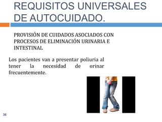 PROVISIÓN DE CUIDADOS ASOCIADOS CON
PROCESOS DE ELIMINACIÓN URINARIA E
INTESTINAL
Los pacientes van a presentar poliuria al
tener la necesidad de orinar
frecuentemente.
REQUISITOS UNIVERSALES
DE AUTOCUIDADO.
36
 