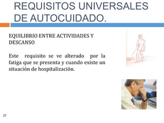 EQUILIBRIO ENTRE ACTIVIDADES Y
DESCANSO
Este requisito se ve alterado por la
fatiga que se presenta y cuando existe un
situación de hospitalización.
REQUISITOS UNIVERSALES
DE AUTOCUIDADO.
37
 