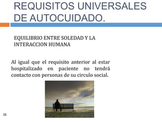 EQUILIBRIO ENTRE SOLEDAD Y LA
INTERACCION HUMANA
Al igual que el requisito anterior al estar
hospitalizado en paciente no tendrá
contacto con personas de su circulo social.
REQUISITOS UNIVERSALES
DE AUTOCUIDADO.
38
 