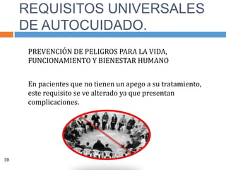 PREVENCIÓN DE PELIGROS PARA LA VIDA,
FUNCIONAMIENTO Y BIENESTAR HUMANO
En pacientes que no tienen un apego a su tratamiento,
este requisito se ve alterado ya que presentan
complicaciones.
REQUISITOS UNIVERSALES
DE AUTOCUIDADO.
39
 