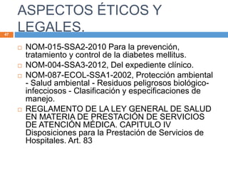 ASPECTOS ÉTICOS Y
LEGALES.47
 NOM-015-SSA2-2010 Para la prevención,
tratamiento y control de la diabetes mellitus.
 NOM-004-SSA3-2012, Del expediente clínico.
 NOM-087-ECOL-SSA1-2002, Protección ambiental
- Salud ambiental - Residuos peligrosos biológico-
infecciosos - Clasificación y especificaciones de
manejo.
 REGLAMENTO DE LA LEY GENERAL DE SALUD
EN MATERIA DE PRESTACIÓN DE SERVICIOS
DE ATENCIÓN MÉDICA. CAPITULO IV
Disposiciones para la Prestación de Servicios de
Hospitales. Art. 83
 