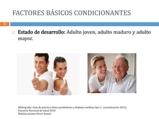 FACTORES BÁSICOS CONDICIONANTES
6
 Estado de desarrollo: Adulto joven, adulto maduro y adulto
mayor.
Bibliografía: Guía de práctica clínica prediabetes y diabetes mellitus tipo 2.. (actualización 2012).
Encuesta Nacional de Salud 2010
Bolaños Jacinto Víctor Daniel.
 