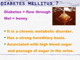 DIABETES MELLITUS ?
 Diabetes = flow through
 Mel = honey


  It is a chronic metabolic disorder.
  Has a strong hereditary basis.
  Associated with high blood sugar
  and passage of sugar in the urine.
 