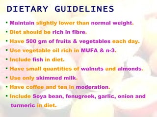 DIETARY GUIDELINES
 Maintain slightly lower than normal weight.
 Diet should be rich in fibre.
 Have 500 gm of fruits & vegetables each day.
 Use vegetable oil rich in MUFA & n-3.
 Include fish in diet.
 Have small quantities of walnuts and almonds.
 Use only skimmed milk.
 Have coffee and tea in moderation.
 Include Soya bean, fenugreek, garlic, onion and
  turmeric in diet.
 