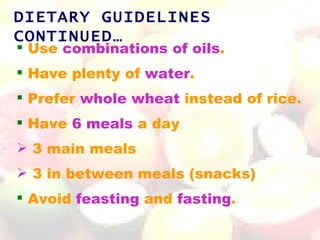 DIETARY GUIDELINES
CONTINUED…
 Use combinations of oils.
 Have plenty of water.
 Prefer whole wheat instead of rice.
 Have 6 meals a day
 3 main meals
 3 in between meals (snacks)
 Avoid feasting and fasting.
 