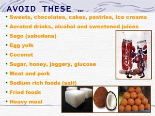 AVOID THESE …
 Sweets, chocolates, cakes, pastries, Ice creams
 Aerated drinks, alcohol and sweetened juices
 Sago (sabudana)
 Egg yolk
 Coconut
 Sugar, honey, jaggery, glucose
 Meat and pork
 Sodium rich foods (salt)
 Fried foods
 Heavy meal
 