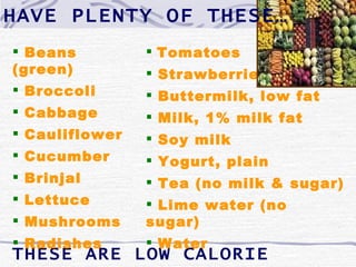 HAVE PLENTY OF THESE…
 Beans          Tomatoes
(green)          Strawberries
 Broccoli       Buttermilk, low fat
 Cabbage        Milk, 1% milk fat
 Cauliflower    Soy milk
 Cucumber       Yogurt, plain
 Brinjal        Tea (no milk & sugar)
 Lettuce        Lime water (no
 Mushrooms     sugar)
 Radishes       Water
THESE ARE LOW CALORIE
 
