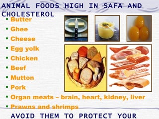 ANIMAL FOODS HIGH IN SAFA AND
CHOLESTEROL
 Butter
 Ghee
 Cheese
 Egg yolk
 Chicken
 Beef
 Mutton
 Pork
 Organ meats – brain, heart, kidney, liver
 Prawns and shrimps
 AVOID THEM TO PROTECT YOUR
 