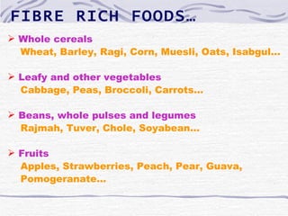 FIBRE RICH FOODS…
 Whole cereals
  Wheat, Barley, Ragi, Corn, Muesli, Oats, Isabgul…

 Leafy and other vegetables
  Cabbage, Peas, Broccoli, Carrots…

 Beans, whole pulses and legumes
  Rajmah, Tuver, Chole, Soyabean…

 Fruits
  Apples, Strawberries, Peach, Pear, Guava,
  Pomogeranate…
 