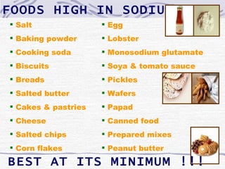 FOODS HIGH IN SODIUM
 Salt                Egg
 Baking powder       Lobster
 Cooking soda        Monosodium glutamate
 Biscuits            Soya & tomato sauce
 Breads              Pickles
 Salted butter       Wafers
 Cakes & pastries    Papad
 Cheese              Canned food
 Salted chips        Prepared mixes
 Corn flakes         Peanut butter

BEST AT ITS MINIMUM !!!
 