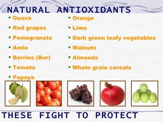 NATURAL ANTIOXIDANTS
  Guava            Orange
  Red grapes       Lime
  Pomegranate      Dark green leafy vegetables
  Amla             Walnuts
  Berries (Bor)    Almonds
  Tomato           Whole grain cereals
  Papaya




THESE FIGHT TO PROTECT
 