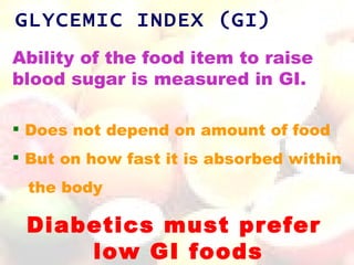 GLYCEMIC INDEX (GI)
Ability of the food item to raise
blood sugar is measured in GI.

 Does not depend on amount of food
 But on how fast it is absorbed within
 the body

 Diabetics must prefer
     low GI foods
 