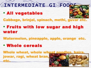 INTERMEDIATE GI FOODS
 All vegetables
Cabbage, brinjal, spinach, methi, guvar etc.
 Fruits with low sugar and high
water
Watermelon, pineapple, apple, orange etc.
 Whole cereals
Whole wheat, whole wheat noodles, bajra,
jowar, ragi, wheat bran, rice bran, barley
etc.
 