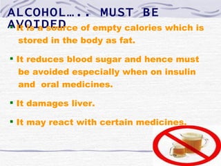 ALCOHOL….. MUST BE
AVOIDED of empty calories which is
 It is a source
 stored in the body as fat.

 It reduces blood sugar and hence must
   be avoided especially when on insulin
   and oral medicines.

 It damages liver.

 It may react with certain medicines.
 