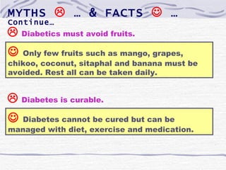 MYTHS  … & FACTS  …
Continue…
 Diabetics must avoid fruits.
  Only few fruits such as mango, grapes,
chikoo, coconut, sitaphal and banana must be
avoided. Rest all can be taken daily.


 Diabetes is curable.
 Diabetes cannot be cured but can be
managed with diet, exercise and medication.
 