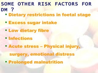 SOME OTHER RISK FACTORS FOR
DM ?
  Dietary restrictions in foetal stage
  Excess sugar intake
  Low dietary fibre
  Infections
  Acute stress – Physical injury,
  surgery, emotional distress
  Prolonged malnutrition
 