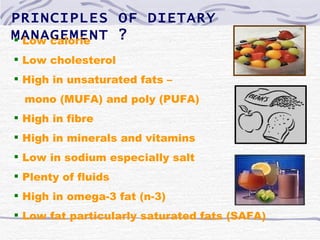 PRINCIPLES OF DIETARY
MANAGEMENT ?
 Low calorie
 Low cholesterol
 High in unsaturated fats –
  mono (MUFA) and poly (PUFA)
 High in fibre
 High in minerals and vitamins
 Low in sodium especially salt
 Plenty of fluids
 High in omega-3 fat (n-3)
 Low fat particularly saturated fats (SAFA)
 
