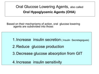 Oral Glucose Lowering Agents,              also called
            Oral Hypoglycemic Agents (OHA)


Based on their mechanisms of action, oral glucose lowering
    agents are subdivided into those:



    1. Increase insulin secretion ( Insulin        Secretagogues)

    2. Reduce glucose production
    3. Decrease glucose absorption from GIT

    4. Increase insulin sensitivity
 