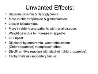 Unwanted Effects:
• Hyperinsulinemia & Hypoglycemia:
• More in chlorpropamide & glibenclamide
• Less in tolbutamide.
• More in elderly and patients with renal disease.
• Weight gain due to increase in appetite
• GIT upset.
• Dilutional hyponatremia, water intoxication
  (Chlorpropamide) vasopressin effect.
• Disulfiram-like reaction with alcohol (chlorpropamide).
• Tachyphylaxis (secondary failure).
 