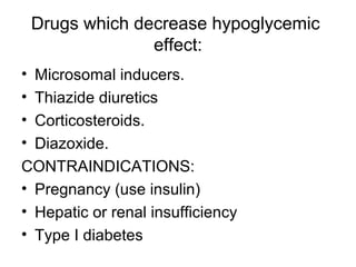 Drugs which decrease hypoglycemic
                  effect:
• Microsomal inducers.
• Thiazide diuretics
• Corticosteroids.
• Diazoxide.
CONTRAINDICATIONS:
• Pregnancy (use insulin)
• Hepatic or renal insufficiency
• Type I diabetes
 