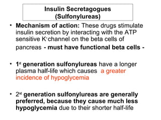 Insulin Secretagogues
                 (Sulfonylureas)
• Mechanism of action: These drugs stimulate
  insulin secretion by interacting with the ATP
  sensitive K+ channel on the beta cells of
  pancreas - must have functional beta cells -

• 1st generation sulfonylureas have a longer
  plasma half-life which causes a greater
  incidence of hypoglycemia

• 2nd generation sulfonylureas are generally
  preferred, because they cause much less
  hypoglycemia due to their shorter half-life
 