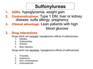 Sulfonylureas
1.   ADRs: hypoglycemia, weight gain
2.   Contraindications: Type 1 DM, liver or kidney
      disease, sulfa allergy, pregnancy
3. Clinical advantage: Lean patients with high
                          blood glucose
3.   Drug interactions
     Drugs which can increase hypoglycemic effects of sulfonylureas
       1.   NSAIDs,
       2.   Sulfonamides
       3.   Warfarin
       4.   Beta -blockers
     Drugs which can decrease hypoglycemic effects of sulfonylureas

       1.   Thiazides,
       2.   Hydantoins
       3.   Oral contraceptives
       4.   Corticosteroids
 