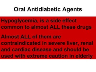 Oral Antidiabetic Agents
  • Insulin secretagogues
Hypoglycemia, is a side effect
common to almost ALL these drugs
     – Sulfonylureas
    – Meglitinides
Almost ALL of them are
  • Biguanides: Metformin
contraindicated in severe liver, renal
  • Thiazolidinediones
andAlpha glucosidase inhibitors should be
  • cardiac disease and
used with extreme caution in elderly
 