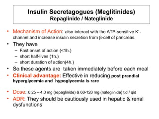 Insulin Secretagogues (Meglitinides)
                      Repaglinide / Nateglinide

• Mechanism of Action: also interact with the ATP-sensitive K+ -
   channel and increase insulin secretion from β-cell of pancreas.
• They have
    – Fast onset of action (<1h.)
    – short half-lives (1h.)
    – short duration of action(4h.)
• So these agents are taken immediately before each meal
• Clinical advantage: Effective in reducing post prandial
   hyperglycemia and hypoglycemia is rare

• Dose: 0.25 – 4.0 mg (repaglinide) & 60-120 mg (nateglinide) tid / qid
• ADR: They should be cautiously used in hepatic & renal
  dysfunctions
 