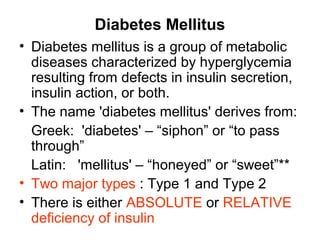 Diabetes Mellitus
• Diabetes mellitus is a group of metabolic
  diseases characterized by hyperglycemia
  resulting from defects in insulin secretion,
  insulin action, or both.
• The name 'diabetes mellitus' derives from:
  Greek: 'diabetes' – “siphon” or “to pass
  through”
  Latin: 'mellitus' – “honeyed” or “sweet”**
• Two major types : Type 1 and Type 2
• There is either ABSOLUTE or RELATIVE
  deficiency of insulin
 