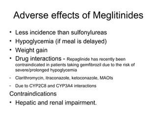 Adverse effects of Meglitinides
•   Less incidence than sulfonylureas
•   Hypoglycemia (if meal is delayed)
•   Weight gain
•   Drug interactions - Repaglinide has recently been
    contraindicated in patients taking gemfibrozil due to the risk of
    severe/prolonged hypoglycemia
-   Clarithromycin, itraconazole, ketoconazole, MAOIs
-   Due to CYP2C8 and CYP3A4 interactions
Contraindications
• Hepatic and renal impairment.
 