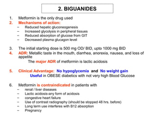 2. BIGUANIDES
1.   Metformin is the only drug used
2.   Mechanisms of action:
     –   Reduced hepatic gluconeogenesis
     –   Increased glycolysis in peripheral tissues
     –   Reduced absorption of glucose from GIT
     –   Decreased plasma glucagon level

3.   The initial starting dose is 500 mg OD/ BID, upto 1000 mg BID
4.   ADR: Metallic taste in the mouth, diarrhea, anorexia, nausea, and loss of
     appetite
          The major ADR of metformin is lactic acidosis

5.   Clinical Advantage: No hypoglycemia and No weight gain
           Useful in OBESE diabetics with not very high Blood Glucose

6.   Metformin is contraindicated in patients with
     –   renal / liver diseases
     –   Lactic acidosis-any form of acidosis
     –   congestive heart failure
     –   Use of contrast radiography (should be stopped 48 hrs. before)
     –   Long term use interferes with B12 absorption
     –   Pregnancy
 