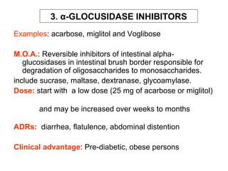 3. α-GLOCUSIDASE INHIBITORS
Examples: acarbose, miglitol and Voglibose

M.O.A.: Reversible inhibitors of intestinal alpha-
   glucosidases in intestinal brush border responsible for
   degradation of oligosaccharides to monosaccharides.
include sucrase, maltase, dextranase, glycoamylase.
Dose: start with a low dose (25 mg of acarbose or miglitol)

       and may be increased over weeks to months

ADRs: diarrhea, flatulence, abdominal distention

Clinical advantage: Pre-diabetic, obese persons
 