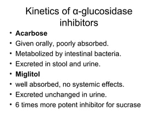 Kinetics of α-glucosidase
               inhibitors
•   Acarbose
•   Given orally, poorly absorbed.
•   Metabolized by intestinal bacteria.
•   Excreted in stool and urine.
•   Miglitol
•   well absorbed, no systemic effects.
•   Excreted unchanged in urine.
•   6 times more potent inhibitor for sucrase
 