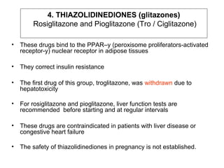 4. THIAZOLIDINEDIONES (glitazones)
         Rosiglitazone and Pioglitazone (Tro / Ciglitazone)

•   These drugs bind to the PPAR–y (peroxisome proliferators-activated
    receptor-y) nuclear receptor in adipose tissues

•   They correct insulin resistance

•   The first drug of this group, troglitazone, was withdrawn due to
    hepatotoxicity

•   For rosiglitazone and pioglitazone, liver function tests are
    recommended before starting and at regular intervals

•   These drugs are contraindicated in patients with liver disease or
    congestive heart failure

•   The safety of thiazolidinediones in pregnancy is not established.
 
