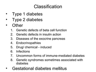 Classification
•    Type 1 diabetes
•    Type 2 diabetes
•    Other
    1.   Genetic defects of beta cell function
    2.   Genetic defects in insulin action
    3.   Diseases of the exocrine pancreas
    4.   Endocrinopathies
    5.   Drug/ chemical - induced
    6.   Infections
    7.   Uncommon forms of immune-mediated diabetes
    8.   Genetic syndromes sometimes associated with
         diabetes
•    Gestational diabetes mellitus
 