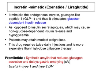 Incretin -mimetic (Exenatide / Liraglutide)
• It mimicks the endogenous incretin, glucagon-like
  peptide-1 (GLP-1) and thus it stimulates glucose-
  dependent insulin release
• As opposed to insulin secretagogues, which may cause
  non–glucose-dependent insulin release and
  hypoglycemia
• Patients may attain modest weight loss.
• This drug requires twice daily injections and is more
  expensive than high-dose glitazone therapy.

Pramlintide : Synthetic amylin that reduces glucagon
  secretion and delays gastric emptying [s/c]
  Useful in type 1 and type 2 DM
 
