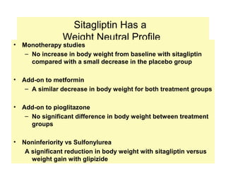 Sitagliptin Has a
                 Weight Neutral Profile
•   Monotherapy studies
     – No increase in body weight from baseline with sitagliptin
       compared with a small decrease in the placebo group

•   Add-on to metformin
     – A similar decrease in body weight for both treatment groups

•   Add-on to pioglitazone
     – No significant difference in body weight between treatment
       groups

•   Noninferiority vs Sulfonylurea
     A significant reduction in body weight with sitagliptin versus
       weight gain with glipizide
                                                                      46
 