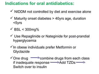 Indications for oral antidiabetics:
   NIDDM not controlled by diet and exercise alone
   Maturity onset diabetes > 40yrs age, duration
   <5yrs
   BSL < 300mg%
   Use Repaglinide or Nateginide for post-prandial
   hyperglycemia
   In obese individuals prefer Metformin or
    Glyclazide
  a


   One drug         combine drugs from each class
    if inadequate response      Add TZDs
    Switch over to insulin
 