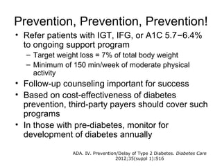 Prevention, Prevention, Prevention!
• Refer patients with IGT, IFG, or A1C 5.7–6.4%
  to ongoing support program
  – Target weight loss = 7% of total body weight
  – Minimum of 150 min/week of moderate physical
    activity
• Follow-up counseling important for success
• Based on cost-effectiveness of diabetes
  prevention, third-party payers should cover such
  programs
• In those with pre-diabetes, monitor for
  development of diabetes annually

               ADA. IV. Prevention/Delay of Type 2 Diabetes. Diabetes Care
                                  2012;35(suppl 1):S16
 