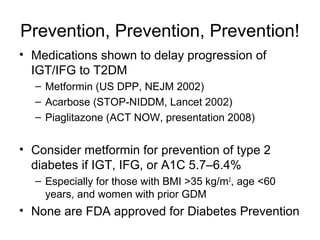 Prevention, Prevention, Prevention!
• Medications shown to delay progression of
  IGT/IFG to T2DM
  – Metformin (US DPP, NEJM 2002)
  – Acarbose (STOP-NIDDM, Lancet 2002)
  – Piaglitazone (ACT NOW, presentation 2008)


• Consider metformin for prevention of type 2
  diabetes if IGT, IFG, or A1C 5.7–6.4%
  – Especially for those with BMI >35 kg/m 2, age <60
    years, and women with prior GDM
• None are FDA approved for Diabetes Prevention
 