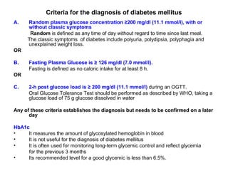 Criteria for the diagnosis of diabetes mellitus
A.    Random plasma glucose concentration ≥200 mg/dl (11.1 mmol/l), with or
      without classic symptoms
       Random is defined as any time of day without regard to time since last meal.
      The classic symptoms of diabetes include polyuria, polydipsia, polyphagia and
      unexplained weight loss.
OR

B.    Fasting Plasma Glucose is ≥ 126 mg/dl (7.0 mmol/l).
      Fasting is defined as no caloric intake for at least 8 h.
OR

C.    2-h post glucose load is ≥ 200 mg/dl (11.1 mmol/l) during an OGTT.
      Oral Glucose Tolerance Test should be performed as described by WHO, taking a
      glucose load of 75 g glucose dissolved in water

Any of these criteria establishes the diagnosis but needs to be confirmed on a later
      day

HbA1c
•    It measures the amount of glycosylated hemoglobin in blood
•    It is not useful for the diagnosis of diabetes mellitus
•    It is often used for monitoring long-term glycemic control and reflect glycemia
     for the previous 3 months
•    Its recommended level for a good glycemic is less than 6.5%.
 