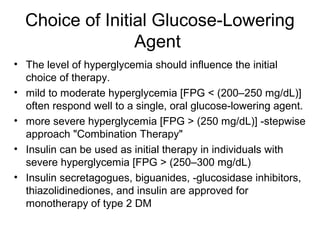 Choice of Initial Glucose-Lowering
                 Agent
• The level of hyperglycemia should influence the initial
  choice of therapy.
• mild to moderate hyperglycemia [FPG < (200–250 mg/dL)]
  often respond well to a single, oral glucose-lowering agent.
• more severe hyperglycemia [FPG > (250 mg/dL)] -stepwise
  approach "Combination Therapy"
• Insulin can be used as initial therapy in individuals with
  severe hyperglycemia [FPG > (250–300 mg/dL)
• Insulin secretagogues, biguanides, -glucosidase inhibitors,
  thiazolidinediones, and insulin are approved for
  monotherapy of type 2 DM
 